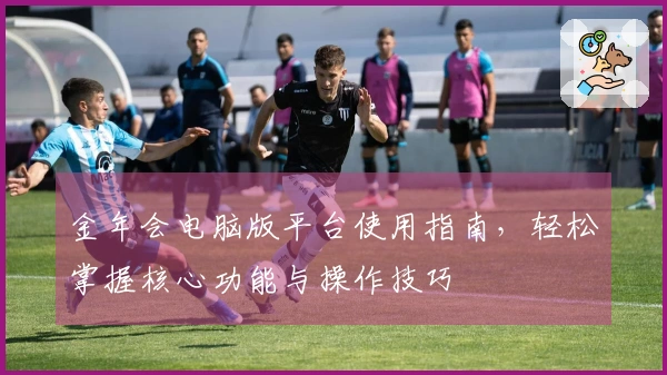 金年会电脑版平台使用指南，轻松掌握核心功能与操作技巧