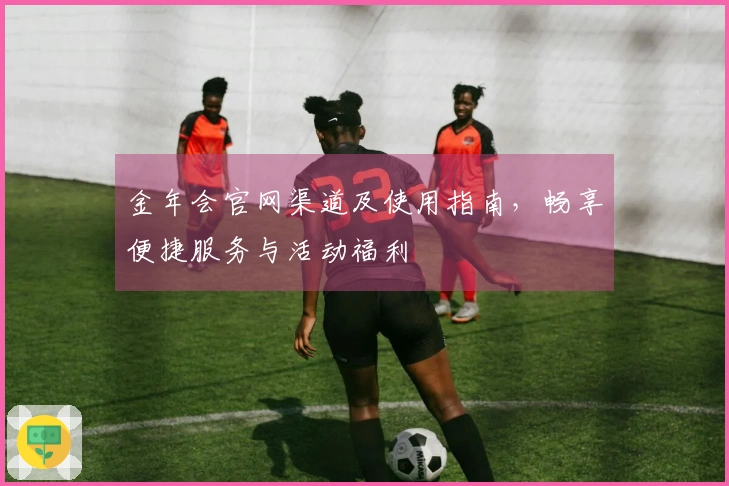 金年会官网渠道及使用指南,畅享便捷服务与活动福利